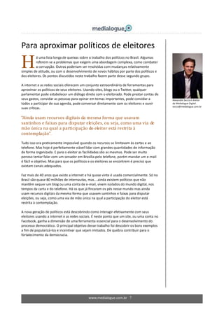 www.medialogue.com.br 7
Para aproximar políticos de eleitores
á uma lista longa de queixas sobre o trabalho dos políticos no Brasil. Algumas
referem-se a problemas que exigem uma abordagem complexa, como combater
a corrupção. Outras poderiam ser resolvidas com mudanças relativamente
simples de atitude, ou com o desenvolvimento de novos hábitos por parte dos políticos e
dos eleitores. Os pontos discutidos neste trabalho fazem parte desse segundo grupo.
A internet e as redes sociais oferecem um conjunto extraordinário de ferramentas para
aproximar os políticos de seus eleitores. Usando sites, blogs ou o Twitter, qualquer
parlamentar pode estabelecer um diálogo direto com o eleitorado. Pode prestar contas de
seus gastos, convidar as pessoas para opinar em temas importantes, pode convidar a
todos a participar de sua agenda, pode conversar diretamente com os eleitores e ouvir
suas críticas.
“Ainda usam recursos digitais da mesma forma que usavam
santinhos e faixas para disputar eleições, ou seja, como uma via de
mão única na qual a participação do eleitor está restrita à
contemplação”.
Tudo isso era praticamente impossível quando os recursos se limitavam às cartas e ao
telefone. Mas hoje é perfeitamente viável lidar com grandes quantidades de informação
de forma organizada. E para o eleitor as facilidades são as mesmas. Pode ser muito
penoso tentar falar com um senador em Brasília pelo telefone, porém mandar um e-mail
é fácil e objetivo. Mas para que os políticos e os eleitores se encontrem é preciso que
existam canais adequados.
Faz mais de 40 anos que existe a internet e há quase vinte é usada comercialmente. Só no
Brasil são quase 80 milhões de internautas, mas….ainda existem políticos que não
mantêm sequer um blog ou uma conta de e-mail, vivem isolados do mundo digital, nos
tempos da carta e do telefone. Há os que já fincaram os pés nesse mundo mas ainda
usam recursos digitais da mesma forma que usavam santinhos e faixas para disputar
eleições, ou seja, como uma via de mão única na qual a participação do eleitor está
restrita à contemplação.
A nova geração de políticos está descobrindo como interagir efetivamente com seus
eleitores usando a internet e as redes sociais. É neste ponto que um site, ou uma conta no
Facebook, ganha a dimensão de uma ferramenta essencial para o desenvolvimento do
processo democrático. O principal objetivo desse trabalho foi descobrir os bons exemplos
a fim de popularizá-los e incentivar que sejam imitados. De quebra contribuir para o
fortalecimento da democracia.
Alexandre Secco é diretor
da Medialogue Digital.
secco@medialogue.com.br
H
 