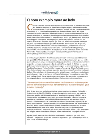 www.medialogue.com.br 8
O bom exemplo mora ao lado
urioso como em algumas áreas os políticos costumam estar na dianteira. Uma delas
é o marketing. Costuma-se dizer que nos Estados Unidos o presidente Roosevelt
aprendeu a usar o rádio em larga escala para disputar eleições, Kennedy desvendou
os mistérios da TV, Clinton da internet e Barack Obama das mídias sociais. Até hoje a
campanha de Obama é estudada por empresas pelo sucesso que obteve na mobilização de
dezenas de milhões de eleitores. O marketing político brasileiro também vai muito bem nas
mídias tradicionais, especialmente na televisão. Prova disso é que já fornecemos serviços de
marketing para vários países. No campo digital, no entanto, as coisas parecem não ter
andado muito. É fácil encontrar políticos que ainda não investiram sequer em um simples
site, mais fácil ainda encontrar os que estão de fora das mídias sociais. Pior do que isso,
muitos encaram essas ferramentas como peças de campanha, como eram as faixas, os
santinhos e os muros pintados. Basta notar como é comum encontrar blogs antigos,
abandonados pelo candidato depois da eleição. Para muitos eleitores as mídias sociais são
ferramentas mais avançadas: servem para fiscalizar, solicitar, para lembrar que mais
informação é igual a menos corrupção.
Já existe uma geração inteira de adultos que nasceram em um mundo digital. Só no Brasil
são quase 80 milhões de pessoas com acesso a internet. Pesquisas indicam que não existe
quem dedique mais tempo às mídias sociais do que os brasileiros. A internet e o email foram
as grandes novidades para essa geração, só que isso foi na década de 80. Hoje as pessoas
podem usar ferramentas muito mais interessantes para se comunicar e trocar experiências:
Facebook, Foursquare, Twitter, YouTube, Instagram, Formspring, Orkut... Políticos já podem
falar diretamente com seus eleitores, responder questionamentos, oferecer informações em
áudio e vídeo, criar bases de dados, desenvolver aplicativos para trabalhar em conjunto com
a sociedade para vigiar os serviços de um hospital público ou a limpeza de uma praça. Não
seria muito arriscado afirmar que, provavelmente, quem não se entender com essas novas
tecnologias terá uma enorme dificuldade de se relacionar com os jovens eleitores.
“Para muitos eleitores as mídias sociais são ferramentas mais avançadas:
servem para fiscalizar, solicitar, para lembrar que mais informação é igual
a menos corrupção”.
Mais do que fazer uma avaliação generalista, um dos objetivos da pesquisa Político 2.0 –
Senadores da MEDIALOGUE DIGITAL foi identificar exemplos inspiradores, que podem e
devem ser seguidos por outros parlamentares. A melhor notícia desse trabalho é que o
Senado Federal reserva alguns bons casos para serem observados. Há quem incentive a
participação e tenha uma atenção especial ao engajamento de seus visitantes como o
senador Lindbergh Farias (PT-SP) que colhe sugestões do eleitor sobre o conteúdo de seu
futuro blog. O senador Cristovam Buarque (PDT-DF) interage com seus 200 mil seguidores e
é um dos poucos políticos no Brasil que consegue essa audiência sem ter sido artista ou
esportista de sucesso antes de se eleger. Já Álvaro Dias (PSDB-PR) aposta na grande
produção de notícias e publica um post a cada cinco minutos no Twitter e cinco notícias em
seu blog por dia útil. Outros bons exemplos podem ser conferidos nas páginas a seguir.
Alguém poderá dizer que as iniciativas são relativamente simples, ou que ainda estão
limitadas a um pequeno grupo. Mas o fato mais importante é que o bom exemplo mora ao
lado. Eis um excelente começo.
C
 