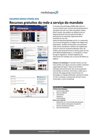 EDUARDO BRAGA (PMDB‐AM) 
Recursos gratuitos da rede a serviço do mandato 
 
 
 
 
 
 
 
 
 
 
 
 
 
  O senador Eduardo Braga (PMBD‐AM) utiliza os 
recursos básicos para um bom site de parlamentar e 
não gasta mais por isso. Além de publicar vídeos, 
fotos e áudios, que podem ser obtidos junto ao 
departamento de comunicação do Senado, o 
parlamentar faz exposição organizada desse 
conteúdo em seu site 
(www.senadoreduardobraga.com.br ) e o apresenta 
com recursos de galeria ou rolagem de imagens das 
publicações. Também faz links para suas principais 
redes sociais (Facebook e Twitter) com applets que 
mostram parte do conteúdo publicado nelas. No 
Twitter, essa ferramenta traz os últimos posts em seu 
perfil @EduardoNoSenado e, no Facebook, as fotos 
de alguns seguidores. Também digitaliza seu 
informativo do mandato com o recurso de folhear as 
páginas. 
 
Porque é um destaque: O senador deixou seu site 
mais atrativo com alguns recursos simples e bastante 
organização do layout. Todas as ferramentas 
utilizadas pelo parlamentar são recursos gratuitos 
encontrados na internet. Ele lembra a todos que a 
internet não exige grandes investimentos em 
tecnologia, em design sofisticado e pirotecnia. Basta 
um bom conteúdo, uma boa dose de bom senso, 
muita ação e menos marketing.  
 
 
Perfil do senador 
Critérios para destaque 
Comunicação digital 
Recursos digitais 
Informativo 
Audiência 
Interatividade 
Como usa a internet 
  Respondeu ao e‐mail enviado pela pesquisa 
  Fornece dados sobre gastos de gabinete 
Publica opinião/comentários 
Recursos Multimídia 
www.medialogue.com.br   135
 