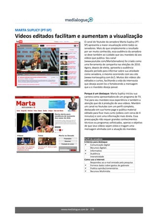 MARTA SUPLICY (PT‐SP) 
Vídeos editados facilitam e aumentam a visualização 
 
www.medialogue.com.br   138
 
 
 
 
 
 
 
 
 
 
  O canal do Youtube da senadora Marta Suplicy (PT‐
SP) apresenta a maior visualização entre todos os 
senadores. Mais do que simplesmente o resultado 
por ser muito conhecida, essa audiência da senadora 
se deve também ao cuidado que seu mandato dá aos 
vídeos que publica. Seu canal 
(www.youtube.com/MartaSenadora) foi criado como 
uma ferramenta de campanha nas eleições de 2010. 
Agora, depois de eleita, aproveita a audiência 
daquele período para informar sobre sua atividade 
como senadora, o mesmo ocorrendo com seu site 
(www.martasuplicy.com.br/). Muitos dos vídeos são 
editados e curtos, facilitando a vida do internauta 
que deseja assisti‐los e fortalecendo a mensagem 
que a o mandato deseja passar. 
 
Porque é um destaque: Marta Suplicy iniciou sua 
carreira como apresentadora de um programa de TV. 
Traz para seu mandato essa experiência e também a 
atenção que dá à produção de seus vídeos. Mantém 
um canal no Youtube com um perfil completo, 
destacado em sua home page e publica material 
editado para ficar mais curto (vídeos com cerca de 4 
minutos) e com uma informação mais direta. Essa 
preocupação não requer grandes conhecimentos 
técnicos ou programas sofisticados, apenas o objetivo 
de que seus vídeos sejam vistos e tragam uma 
mensagem alinhada com a atuação do mandato. 
 
Perfil da senadora 
Critérios para destaque 
Comunicação digital 
Recursos digitais 
Informativo 
Audiência 
Interatividade 
Como usa a internet 
  Respondeu ao e‐mail enviado pela pesquisa 
Fornece dados sobre gastos de gabinete 
Publica opinião/comentários 
Recursos Multimídia 
 