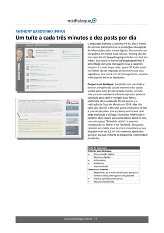 ANTHONY GAROTINHO (PR‐RJ) 
Um tuíte a cada três minutos e dez posts por dia 
 
 
 
  O deputado Anthony Garotinho (PR‐RJ) está à frente 
dos demais parlamentares na produção e divulgação 
de informações pelos canais digitais. Diariamente seu 
site publica em média duas notícias. No blog são dez 
posts por dia útil (www.blogdogarotinho.com.br/) em 
média. Sua conta no Twitter (@blogdogarotinho) é 
alimentada com uma mensagem nova a cada três 
minutos. E o mais importante: quase 30 % dos posts 
no Twitter são de respostas de Garotinho aos seus 
seguidores. Sua conta tem 50 mil seguidores, a quinta 
mais popular entre os deputados. 
  
Porque é um destaque: Garotinho tem uma lição a 
ensinar a respeito do uso da internet e dos canais 
sociais: para estar presente basta montar um site, 
mas para ser realmente influente é preciso produzir 
conteúdo para valer e interagir. Seus temas 
preferidos são o estado do Rio de Janeiro e a 
realização da Copa do Mundo em 2014. Mas não 
cabe aqui discutir o teor dos posts produzidos. O fato 
é que ele percebeu que a presença efetiva na rede 
exige dedicação e diálogo. Ele produz informação e 
também abre espaço para comentários tanto no site, 
com um espaço “Painel do Leitor”, e mantém 
conversação no Twitter e no Facebook. Seus posts 
recebem em média mais de cinco comentários e seu 
blog tem mais de 2,5 mil links externos apontados 
para ele, ou seja milhares de blogueiros recomendam 
Garotinho. 
  
Perfil do deputado  
Critérios para destaque 
Comunicação digital 
Recursos digitais 
Informativo 
Audiência 
Interatividade 
Como usa a internet 
  Respondeu ao e‐mail enviado pela pesquisa 
  Fornece dados sobre gastos de gabinete 
Publica opinião/comentários 
Recursos Multimídia 
 
www.medialogue.com.br   19
 
