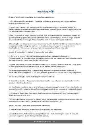 www.medialogue.com.br    208
Os blocos considerados na avaliação dos mais influentes avaliaram: 
 
1 – Seguidores e audiência estimada ‐ Para avaliar o público do parlamentar nas redes sociais foram 
considerados três indicadores: 
 
a) Seguidores do Twitter, cujos dados dos perfis dos parlamentares foram classificados em base dez 
(percentil) e cada grupo recebeu a pontuação de dez a zero, a partir do grupo com mais seguidores ao que 
não teve perfil identificado nesta rede. 
 
b) Soma do número de amigos e fans no Facebook, cujos dados também foram classificados em base dez 
(percentil) e cada grupo recebeu a pontuação de dez a zero, a partir do grupo com mais amigos no perfil 
somados às adesões na fan page, até o que não teve perfil ou página identificados nesta rede. 
 
c) Visualizações aos vídeos no canal do parlamentar no Youtube. Os dados também foram classificados em 
base dez (percentil) e cada grupo recebeu a pontuação de dez a zero, a partir do grupo com mais 
visualizações aos vídeos em seu canal, até o que não teve canal identificado nesta rede. 
 
A média da pontuação é o resultado do parlamentar nesse bloco. 
 
2 – Presença na internet ‐ No critério visibilidade do site foram avaliados três indicadores: 
a) Uso de site para se comunicar com o eleitorado. O parlamentar que mantém um site recebeu dez pontos. 
Quem não possui um site do mandato não recebe pontos. 
 
b) Uso de blog para se comunicar com o eleitor. Quem possui um blog e fez atualizações nos 15 dias antes 
da realização da pesquisa recebe dez pontos. Se não mantém um blog, não pontuou. 
 
c) Funcionalidade do site ou blog. Se o site ou blog abriram e não apresentaram links quebrados, o 
parlamentar recebeu dez pontos. Se não abriu, teve links quebrados ou não tem site ou blog, não pontuou.  
 
A média das pontuações é o resultado do parlamentar nesse bloco. 
 
3 – Visibilidade dos sites – Para avaliar a visibilidade dos sites e sua influência foram analisados três dos 
principais indicadores da internet: 
 
a) A classificação mundial do site no ranking Alexa. As colocações dos parlamentares foram classificadas em 
base dez (percentil) e cada uma das dez faixas recebeu pontuação de dez a zero conforme a posição do site.  
 
b) O ranking do Google, Page Rank, que já classifica os sites em faixas de zero a dez e essa classificação 
definiu a pontuação neste item.  
 
c) Os backlinks do Alexa, ou número de links em outros sites apontados para o site do parlamentar, também 
foram classificados em base dez (percentil) e recebeu pontuação de zero a dez.  
 
A média das notas é o resultado do parlamentar nesse bloco. 
 
4 – Interatividade ‐ No critério interatividade foram avaliados três indicadores: 
 
a) Resposta ao e‐mail. Parlamentares que responderam aos e‐mails enviados pela equipe da pesquisa 
receberam dez pontos. Quem não respondeu não pontuou. 
 
