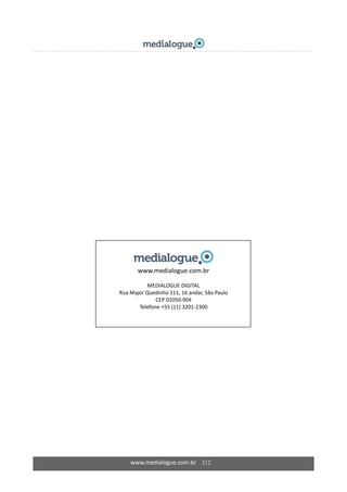  
 
 
 
 
 
 
 
 
 
 
 
 
 
 
 
 
 
 
 
 
 
 
 
 
www.medialogue.com.br 
 
MEDIALOGUE DIGITAL 
Rua Major Quedinho 111, 16 andar, São Paulo 
CEP 01050‐904 
Telefone +55 (11) 3201‐2300 
 
 
 
 
 
 
 
 
www.medialogue.com.br    212
 