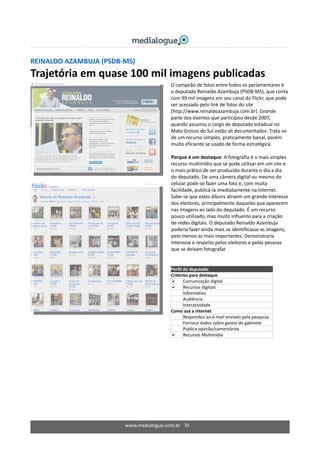 REINALDO AZAMBUJA (PSDB‐MS) 
Trajetória em quase 100 mil imagens publicadas 
 
 
  O campeão de fotos entre todos os parlamentares é 
o deputado Reinaldo Azambuja (PSDB‐MS), que conta 
com 99 mil imagens em seu canal do Flickr, que pode 
ser acessado pelo link de fotos do site 
(http://www.reinaldoazambuja.com.br). Grande 
parte dos eventos que participou desde 2007, 
quando assumiu o cargo de deputado estadual no 
Mato Grosso do Sul estão ali documentados. Trata‐se 
de um recurso simples, praticamente banal, porém 
muito eficiente se usado de forma estratégica. 
  
Porque é um destaque: A fotografia é o mais simples 
recurso multimídia que se pode utilizar em um site e 
o mais prático de ser produzido durante o dia a dia 
do deputado. De uma câmera digital ou mesmo do 
celular pode‐se fazer uma foto e, com muita 
facilidade, publicá‐la imediatamente na internet. 
Sabe‐se que estes álbuns atraem um grande interesse 
dos eleitores, principalmente daqueles que aparecem 
nas imagens ao lado do deputado. É um recurso 
pouco utilizado, mas muito influente para a criação 
de redes digitais. O deputado Reinaldo Azambuja 
poderia fazer ainda mais se identificasse as imagens, 
pelo menos as mais importantes. Demonstraria 
interesse e respeito pelos eleitores e pelas pessoas 
que se deixam fotografar. 
  
www.medialogue.com.br   30
Perfil do deputado  
Critérios para destaque 
Comunicação digital 
Recursos digitais 
Informativo 
Audiência 
Interatividade 
Como usa a internet 
  Respondeu ao e‐mail enviado pela pesquisa 
  Fornece dados sobre gastos de gabinete 
Publica opinião/comentários 
Recursos Multimídia 
 
 