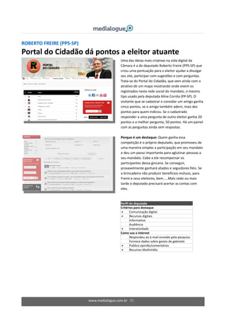 www.medialogue.com.br   31
 
ROBERTO FREIRE (PPS‐SP) 
Portal do Cidadão dá pontos a eleitor atuante  
 
 
  Uma das ideias mais criativas na vida digital da 
Câmara é a do deputado Roberto Freire (PPS‐SP) que 
criou uma pontuação para o eleitor ajudar a divulgar 
seu site, participar com sugestões e com perguntas. 
Trata‐se do Portal do Cidadão, que vem ainda com o 
atrativo de um mapa mostrando onde vivem os 
registrados nesta rede social do mandato, o mesmo 
tipo usado pela deputada Aline Corrêa (PP‐SP). O 
visitante que se cadastrar e convidar um amigo ganha 
cinco pontos, se o amigo também aderir, mais dez 
pontos para quem indicou. Se o cadastrado 
responder a uma pergunta de outro eleitor ganha 20 
pontos e a melhor pergunta, 50 pontos. Há um painel 
com as perguntas ainda sem respostas.  
  
Porque é um destaque: Quem ganha essa 
competição é o próprio deputado, que promoveu de 
uma maneira simples a participação em seu mandato 
e deu um passo importante para aglutinar pessoas a 
seu mandato. Cabe a ele recompensar os 
participantes dessa gincana. Se conseguir, 
provavelmente ganhará aliados e seguidores fiéis. Se 
a brincadeira não produzir benefícios mútuos, para 
Freire e seus eleitores, bem.....Mais cedo ou mais 
tarde o deputado precisará acertar as contas com 
eles. 
  
Perfil do deputado  
Critérios para destaque 
Comunicação digital 
Recursos digitais 
Informativo 
Audiência 
Interatividade 
Como usa a internet 
  Respondeu ao e‐mail enviado pela pesquisa 
  Fornece dados sobre gastos de gabinete 
Publica opinião/comentários 
Recursos Multimídia 
 