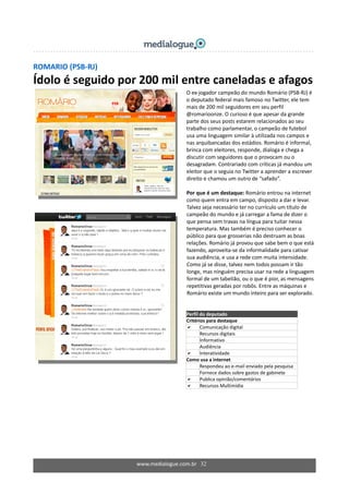 ROMARIO (PSB‐RJ) 
Ídolo é seguido por 200 mil entre caneladas e afagos 
 
 
 
  O ex‐jogador campeão do mundo Romário (PSB‐RJ) é 
o deputado federal mais famoso no Twitter, ele tem 
mais de 200 mil seguidores em seu perfil 
@romarioonze. O curioso é que apesar da grande 
parte dos seus posts estarem relacionados ao seu 
trabalho como parlamentar, o campeão de futebol 
usa uma linguagem similar à utilizada nos campos e 
nas arquibancadas dos estádios. Romário é informal, 
brinca com eleitores, responde, dialoga e chega a 
discutir com seguidores que o provocam ou o 
desagradam. Contrariado com críticas já mandou um 
eleitor que o seguia no Twitter a aprender a escrever 
direito e chamou um outro de “safado”. 
 
Por que é um destaque: Romário entrou na internet 
como quem entra em campo, disposto a dar e levar. 
Talvez seja necessário ter no currículo um título de 
campeão do mundo e já carregar a fama de dizer o 
que pensa sem travas na língua para tuitar nessa 
temperatura. Mas também é preciso conhecer o 
público para que grosserias não destruam as boas 
relações. Romário já provou que sabe bem o que está 
fazendo, aproveita‐se da informalidade para cativar 
sua audiência, e usa a rede com muita intensidade. 
Como já se disse, talvez nem todos possam ir tão 
longe, mas ninguém precisa usar na rede a linguagem 
formal de um tabelião, ou o que é pior, as mensagens 
repetitivas geradas por robôs. Entre as máquinas e 
Romário existe um mundo inteiro para ser explorado.
 
 
Perfil do deputado  
Critérios para destaque 
Comunicação digital 
Recursos digitais 
Informativo 
Audiência 
Interatividade 
Como usa a internet 
  Respondeu ao e‐mail enviado pela pesquisa 
  Fornece dados sobre gastos de gabinete 
Publica opinião/comentários 
Recursos Multimídia 
www.medialogue.com.br   32
 