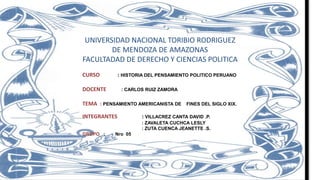 UNIVERSIDAD NACIONAL TORIBIO RODRIGUEZ
DE MENDOZA DE AMAZONAS
FACULTADAD DE DERECHO Y CIENCIAS POLITICA
CURSO : HISTORIA DEL PENSAMIENTO POLITICO PERUANO
DOCENTE : CARLOS RUIZ ZAMORA
TEMA : PENSAMIENTO AMERICANISTA DE FINES DEL SIGLO XIX.
INTEGRANTES : VILLACREZ CANTA DAVID .P.
: ZAVALETA CUCHCA LESLY
: ZUTA CUENCA JEANETTE .S.
GRUPO : Nro 05
 