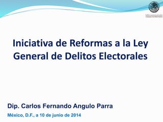 Iniciativa de Reformas a la Ley
General de Delitos Electorales
Dip. Carlos Fernando Angulo Parra
México, D.F., a 10 de junio de 2014
 