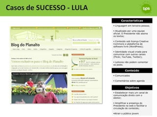 Casos de SUCESSO - LULA
                                 Características
                           Linguagem em terceira pessoa;

                           Atualizado por uma equipe
                          oficial. O Presidente não assina
                          os textos;

                           Conteúdo sob licença Creative
                          Commons e plataforma de
                          software livre (WordPress);

                           Identidade visual criada para
                          comunicar com outros canais
                          (Flickr, YouTube, Twitter);

                           Leitores não podem comentar
                          os posts.

                                    Conteúdo
                           Comunicados

                           Comentários sobre agenda


                                    Objetivos
                           Estabelecer mais um canal de
                          comunicação direto com o
                          eleitor;

                           Amplificar a presença do
                          Presidente na web e facilitar a
                          circulação de conteúdo;

                          Atrair o público jovem
 