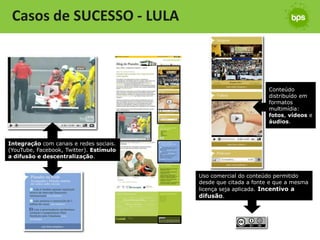 Casos de SUCESSO - LULA



                                                                 Conteúdo
                                                                 distribuído em
                                                                 formatos
                                                                 multimídia:
                                                                 fotos, vídeos e
                                                                 áudios.



Integração com canais e redes sociais.
(YouTube, Facebook, Twitter). Estímulo
a difusão e descentralização.


                                         Uso comercial do conteúdo permitido
                                         desde que citada a fonte e que a mesma
                                         licença seja aplicada. Incentivo a
                                         difusão.
 