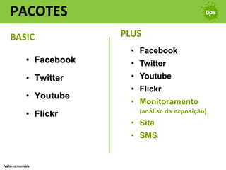 PACOTES
   BASIC                  PLUS
                            • Facebook
             • Facebook     • Twitter
             • Twitter      • Youtube
                            • Flickr
             • Youtube
                            • Monitoramento
             • Flickr         (análise da exposição)
                            • Site
                            • SMS


Valores mensais
 