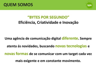 QUEM SOMOS

              “BYTES POR SEGUNDO”
        Eficiência, Criatividade e Inovação


Uma agência de comunicação digital diferente. Sempre

 atenta ás novidades, buscando novas tecnologias e

novas formas de se comunicar com um target cada vez
      mais exigente e em constante movimento.
 