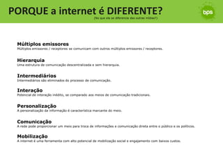 PORQUE a internet é DIFERENTE?                  (No que ela se diferencia das outras mídias?)




 Múltiplos emissores
 Múltiplos emissores / receptores se comunicam com outros múltiplos emissores / receptores.


 Hierarquia
 Uma estrutura de comunicação descentralizada e sem hierarquia.


 Intermediários
 Intermediários são eliminados do processo de comunicação.


 Interação
 Potencial de interação inédito, se comparado aos meios de comunicação tradicionais.


 Personalização
 A personalização da informação é característica marcante do meio.


 Comunicação
 A rede pode proporcionar um meio para troca de informações e comunicação direta entre o público e os políticos.


 Mobilização
 A internet é uma ferramenta com alto potencial de mobilização social e engajamento com baixos custos.
 