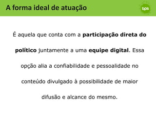 A forma ideal de atuação


  É aquela que conta com a participação direta do


  político juntamente a uma equipe digital. Essa


    opção alia a confiabilidade e pessoalidade no


     conteúdo divulgado à possibilidade de maior


            difusão e alcance do mesmo.
 