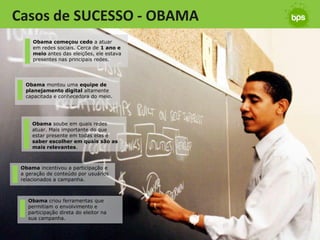 Casos de SUCESSO - OBAMA
     Obama começou cedo a atuar
     em redes sociais. Cerca de 1 ano e
     meio antes das eleições, ele estava
     presentes nas principais redes.




  Obama montou uma equipe de
  planejamento digital altamente
  capacitada e conhecedora do meio.




     Obama soube em quais redes
     atuar. Mais importante do que
     estar presente em todas elas é
     saber escolher em quais são as
     mais relevantes.



 Obama incentivou a participação e
 a geração de conteúdo por usuários
 relacionados a campanha.



   Obama criou ferramentas que
   permitiam o envolvimento e
   participação direta do eleitor na
   sua campanha.
 