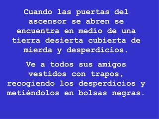 Cuando las puertas del ascensor se abren se encuentra en medio de una tierra desierta cubierta de mierda y desperdicios. Ve a todos sus amigos vestidos con trapos, recogiendo los desperdicios y metiéndolos en bolsas negras. 
