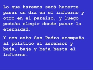 Lo que haremos será hacerte pasar un día en el infierno y otro en el paraíso, y luego podrás elegir donde pasar la eternidad. Y con esto San Pedro acompaña al político al ascensor y baja, baja y baja hasta el infierno. 