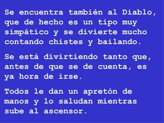 Se encuentra también al Diablo, que de hecho es un tipo muy simpático y se divierte mucho contando chistes y bailando. Se está divirtiendo tanto que, antes de que se de cuenta, es ya hora de irse. Todos le dan un apretón de manos y lo saludan mientras sube al ascensor. 
