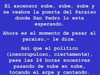 El ascensor sube, sube, sube y se reabre la puerta del Paraíso donde San Pedro lo esta esperando. Ahora es el momento de pasar al paraíso,- le dice. Así que el político (inescrupuloso, ciertamente), pasa las 24 horas sucesivas pasando de nube en nube, tocando el arpa y cantando. 