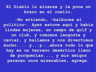 El Diablo lo alcanza y le pone un brazo en el cuello. -No entiendo, -balbucea el político-. Ayer estuve aquí y había lindas mujeres, un campo de golf y un club, y comimos langosta y caviar, y bailamos y nos divertimos mucho.... y...y...ahora todo lo que hay es un terreno desértico lleno de porquerías..., y mis amigos parecen unos miserables, agrega. 