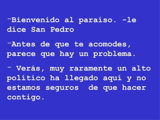 Bienvenido al paraíso. -le dice San Pedro Antes de que te acomodes, parece que hay un problema. Verás, muy raramente un alto político ha llegado aquí y no estamos seguros  de que hacer contigo. 