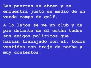 Las puertas se abren y se encuentra justo en medio de un verde campo de golf. A lo lejos se ve un club y de pie delante de él están todos sus amigos políticos que habían trabajado con el, todos vestidos con traje de noche y  muy contentos. 