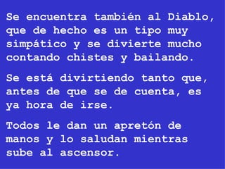 Se encuentra también al Diablo, que de hecho es un tipo muy simpático y se divierte mucho contando chistes y bailando. Se está divirtiendo tanto que, antes de que se de cuenta, es ya hora de irse. Todos le dan un apretón de manos y lo saludan mientras sube al ascensor. 