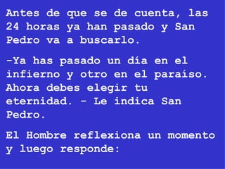 Antes de que se de cuenta, las 24 horas ya han pasado y San Pedro va a buscarlo. -Ya has pasado un día en el infierno y otro en el paraíso. Ahora debes elegir tu eternidad. - Le indica San Pedro. El Hombre reflexiona un momento y luego responde: 