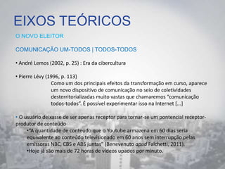 EIXOS TEÓRICOS
O NOVO ELEITOR
COMUNICAÇÃO UM-TODOS | TODOS-TODOS
• André Lemos (2002, p. 25) : Era da cibercultura
• Pierre Lévy (1996, p. 113)
Como um dos principais efeitos da transformação em curso, aparece
um novo dispositivo de comunicação no seio de coletividades
desterritorializadas muito vastas que chamaremos “comunicação
todos-todos”. É possível experimentar isso na Internet *...+
• O usuário deixasse de ser apenas receptor para tornar-se um pontencial receptor-
produtor de conteúdo
•“A quantidade de conteúdo que o Youtube armazena em 60 dias seria
equivalente ao conteúdo televisionado em 60 anos sem interrupção pelas
emissoras NBC, CBS e ABS juntas” (Benevenuto apud Falchetti, 2011).
•Hoje já são mais de 72 horas de vídeos upados por minuto.
 
