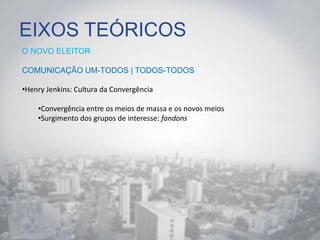 EIXOS TEÓRICOS
O NOVO ELEITOR
COMUNICAÇÃO UM-TODOS | TODOS-TODOS
•Henry Jenkins: Cultura da Convergência
•Convergência entre os meios de massa e os novos meios
•Surgimento dos grupos de interesse: fandons
 