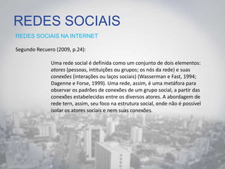 REDES SOCIAIS
REDES SOCIAIS NA INTERNET
Segundo Recuero (2009, p.24):
Uma rede social é definida como um conjunto de dois elementos:
atores (pessoas, intituições ou grupos; os nós da rede) e suas
conexões (interações ou laços sociais) (Wasserman e Fast, 1994;
Dagenne e Forse, 1999). Uma rede, assim, é uma metáfora para
observar os padrões de conexões de um grupo social, a partir das
conexões estabelecidas entre os diversos atores. A abordagem de
rede tern, assim, seu foco na estrutura social, onde não é possível
isolar os atores sociais e nem suas conexões.
 