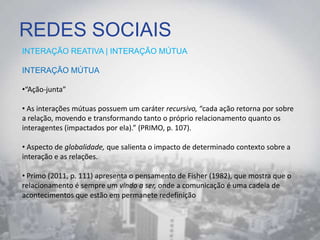REDES SOCIAIS
INTERAÇÃO REATIVA | INTERAÇÃO MÚTUA
INTERAÇÃO MÚTUA
•“Ação-junta”
• As interações mútuas possuem um caráter recursivo, “cada ação retorna por sobre
a relação, movendo e transformando tanto o próprio relacionamento quanto os
interagentes (impactados por ela).” (PRIMO, p. 107).
• Aspecto de globalidade, que salienta o impacto de determinado contexto sobre a
interação e as relações.
• Primo (2011, p. 111) apresenta o pensamento de Fisher (1982), que mostra que o
relacionamento é sempre um vindo a ser, onde a comunicação é uma cadeia de
acontecimentos que estão em permanete redefinição
 