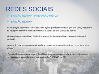 REDES SOCIAIS
INTERAÇÃO REATIVA | INTERAÇÃO MÚTUA
INTERAÇÃO REATIVA
• a interação reativa está baseada em ações predeterminadas por um pólo, bastando
ao receptor escolher qual ação tomar a partir de um banco de dados
• Interação mutua – fluxo dinâmico Interação Reativa – fluxo determinado (se A
então B)
•interação reativa como uma interface potencial e a reação mútua como interface
virtual
•“o virtual é um complexo problemático, enquanto o potencial é um conjunto de
possíveis que aguardam por sua realização.” (PRIMO, p. 88).
 