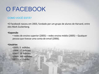 O FACEBOOK
COMO VOCÊ ESTÁ?
•O Facebook nasceu em 2003, fundado por um grupo de alunos de Harvard, entre
eles Mark Zuckerberg.
•Expansão
• redes de ensino superior (2005) – redes ensino médio (2005) – Qualquer
pessoa que tivesse uma conta de email (2006).
•Usuários
•2005: 5 milhões
•2006: 12 milhões
•2007: 58 milhões
•2009: 360 milhões
•2013: + 1 bilhão
 