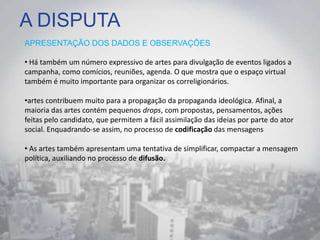 A DISPUTA
APRESENTAÇÃO DOS DADOS E OBSERVAÇÕES
• Há também um número expressivo de artes para divulgação de eventos ligados a
campanha, como comícios, reuniões, agenda. O que mostra que o espaço virtual
também é muito importante para organizar os correligionários.
•artes contribuem muito para a propagação da propaganda ideológica. Afinal, a
maioria das artes contém pequenos drops, com propostas, pensamentos, ações
feitas pelo candidato, que permitem a fácil assimilação das ideias por parte do ator
social. Enquadrando-se assim, no processo de codificação das mensagens
• As artes também apresentam uma tentativa de simplificar, compactar a mensagem
política, auxiliando no processo de difusão.
 