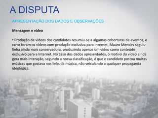 A DISPUTA
APRESENTAÇÃO DOS DADOS E OBSERVAÇÕES
Mensagem e vídeo
• Produção de vídeos dos candidatos resumiu-se a algumas coberturas de eventos, e
raros foram os vídeos com produção exclusiva para Internet, Mauro Mendes seguiu
linha ainda mais conservadora, produzindo apenas um vídeo como conteúdo
exclusivo para a Internet. No caso dos dados apresentados, o motivo do vídeo ainda
gera mais interação, segundo a nossa classificação, é que o candidato postou muitas
músicas que gostava nos links da música, não veiculando a qualquer propaganda
ideológica.
 