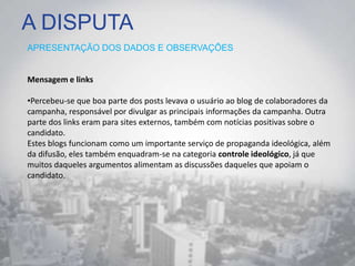 A DISPUTA
APRESENTAÇÃO DOS DADOS E OBSERVAÇÕES
Mensagem e links
•Percebeu-se que boa parte dos posts levava o usuário ao blog de colaboradores da
campanha, responsável por divulgar as principais informações da campanha. Outra
parte dos links eram para sites externos, também com notícias positivas sobre o
candidato.
Estes blogs funcionam como um importante serviço de propaganda ideológica, além
da difusão, eles também enquadram-se na categoria controle ideológico, já que
muitos daqueles argumentos alimentam as discussões daqueles que apoiam o
candidato.
 