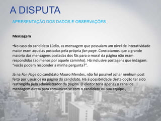 A DISPUTA
APRESENTAÇÃO DOS DADOS E OBSERVAÇÕES
Mensagem
•No caso do candidato Lúdio, as mensagem que possuiam um nível de interatividade
maior eram aquelas postadas pela própria fan page. Constatamos que a grande
maioria das mensagens postadas dos fãs para o mural da página não eram
respondidas (ao menos por aquele caminho). Há inclusive postagens que indagam:
“vocês podem responder a minha pergunta?”.
Já na Fan Page do candidato Mauro Mendes, não foi possível achar nenhum post
feito por usuários na página do candidato. Há a possibilidade desta opção ter sido
restringida pelo administrador da página. O eleitor teria apenas o canal de
mensagem direta para comunicar-se com o candidato ou sua equipe.,
 