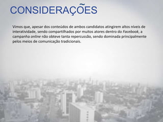 CONSIDERAÇOES
Vimos que, apesar dos conteúdos de ambos candidatos atingirem altos níveis de
interatividade, sendo compartilhados por muitos atores dentro do Facebook, a
campanha online não obteve tanta repercussão, sendo dominada principalmente
pelos meios de comunicação tradicionais.
~
 