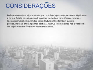 CONSIDERAÇOES
Podemos considerar alguns fatores que contribuem para este panorama. O primeiro
é de que Cuiabá possuí um quadro político muito bem estratificado, com suas
lideranças muito bem definidas. Esta estrutura reflete também a praxis
política, inclusive em campanhas políticas. Assim, a Internet ainda não é vista com
um papel relevante frente aos meios tradicionais.
~
 