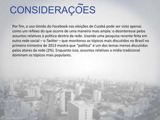 CONSIDERAÇOES
Por fim, o uso tímido do Facebook nas eleições de Cuiabá pode ser visto apenas
como um reflexo do que ocorre de uma maneira mais ampla: o desinteresse pelos
assuntos relativos à política dentro da rede. Usando uma pesquisa recente feita em
outra rede social – o Twitter – que monitorou os tópicos mais discutidos no Brasil no
primeiro trimestre de 2013 mostra que “política” é um dos temas menos discutidos
pelos atores da rede (2%). Enquanto isso, assuntos relativos a mídia tradicional
dominam os tópicos mais populares.
~
 
