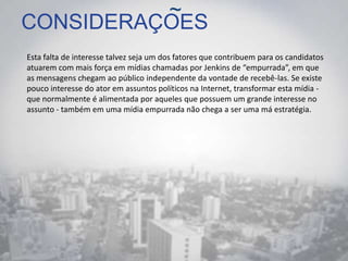 CONSIDERAÇOES
Esta falta de interesse talvez seja um dos fatores que contribuem para os candidatos
atuarem com mais força em mídias chamadas por Jenkins de “empurrada”, em que
as mensagens chegam ao público independente da vontade de recebê-las. Se existe
pouco interesse do ator em assuntos políticos na Internet, transformar esta mídia -
que normalmente é alimentada por aqueles que possuem um grande interesse no
assunto - também em uma mídia empurrada não chega a ser uma má estratégia.
~
 