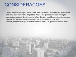 CONSIDERAÇOES
Cabe aos candidatos agora, saber como inserir, dar voz a essas pessoas que querem
participar mais ativamente da política. Apesar dos grandes níveis de interação
observados nos posts deste trabalho, o fato dos dois candidatos estabelecerem um
contato, (ou no caso de Mauro Mendes, nem disponibilizar local para
contato), demonstram que os rumos eleitorais ainda são guiados a mão de ferro.
~
 