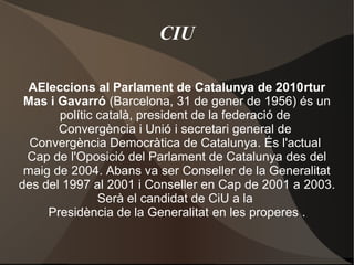CIU
AEleccions al Parlament de Catalunya de 2010rtur
Mas i Gavarró (Barcelona, 31 de gener de 1956) és un
polític català, president de la federació de
Convergència i Unió i secretari general de
Convergència Democràtica de Catalunya. És l'actual
Cap de l'Oposició del Parlament de Catalunya des del
maig de 2004. Abans va ser Conseller de la Generalitat
des del 1997 al 2001 i Conseller en Cap de 2001 a 2003.
Serà el candidat de CiU a la
Presidència de la Generalitat en les properes .
 