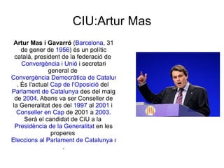 CIU:Artur Mas Artur Mas i Gavarró  ( Barcelona , 31 de gener de  1956 ) és un polític català, president de la federació de  Convergència i Unió  i secretari general de  Convergència Democràtica de Catalunya . És l'actual  Cap de l'Oposició  del  Parlament de Catalunya  des del maig de  2004 . Abans va ser Conseller de la Generalitat des del  1997  al  2001  i  Conseller en Cap  de 2001 a  2003 . Serà el candidat de CiU a la  Presidència de la Generalitat  en les properes  Eleccions al Parlament de Catalunya de 2010 . 
