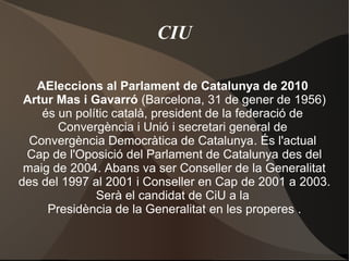 CIU
AEleccions al Parlament de Catalunya de 2010
Artur Mas i Gavarró (Barcelona, 31 de gener de 1956)
és un polític català, president de la federació de
Convergència i Unió i secretari general de
Convergència Democràtica de Catalunya. És l'actual
Cap de l'Oposició del Parlament de Catalunya des del
maig de 2004. Abans va ser Conseller de la Generalitat
des del 1997 al 2001 i Conseller en Cap de 2001 a 2003.
Serà el candidat de CiU a la
Presidència de la Generalitat en les properes .
 