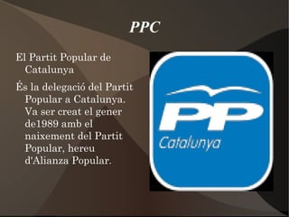 PPC El  Partit Popular de Catalunya  És la delegació del Partit Popular a Catalunya. Va ser creat el gener de1989 amb el naixement del Partit Popular, hereu d'Alianza Popular .  
