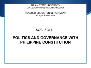 S
AKLAN STATE UNIVERSITY
COLLEGE OF INDUSTRIAL TECHNOLOGY
TEACHER EDUCATION DEPARTMENT
Andagao, Kalibo, Aklan
SOC. SCI 4-
POLITICS AND GOVERNANCE WITH
PHILIPPINE CONSTITUTION
 