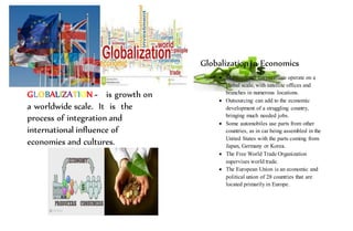 GLOBALIZATION - is growth on
a worldwide scale. It is the
process of integration and
international influence of
economies and cultures.
Globalization in Economics
 Multinational corporations operate on a
global scale, with satellite offices and
branches in numerous locations.
 Outsourcing can add to the economic
development of a struggling country,
bringing much needed jobs.
 Some automobiles use parts from other
countries, as in car being assembled in the
United States with the parts coming from
Japan, Germany or Korea.
 The Free World Trade Organization
supervises world trade.
 The European Union is an economic and
political union of 28 countries that are
located primarily in Europe.
 