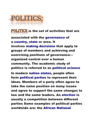 Politics;
Politics is the set of activities that are
associated with the governance of
a country, state or area. It
involves making decisions that apply to
groups of members and achieving and
exercising positions of governance—
organized control over a human
community. The academic study of
politics is referred to as political science
In modern nation states, people often
form political parties to represent their
ideas. Members of a party often agree to
take the same position on many issues
and agree to support the same changes to
law and the same leaders. An election is
usually a competition between different
parties Some examples of political parties
worldwide are: the African National
 